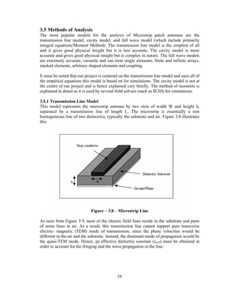 3.5 Methods of Analysis
The most popular models for the analysis of Microstrip patch antennas are the
transmission line model, cavity model, and full wave model (which include primarily
integral equations/Moment Method). The transmission line model is the simplest of all
and it gives good physical insight but it is less accurate. The cavity model is more
accurate and gives good physical insight but is complex in nature. The full wave models
are extremely accurate, versatile and can treat single elements, finite and infinite arrays,
stacked elements, arbitrary shaped elements and coupling.

It must be noted that our project is centered on the transmission line model and uses all of
the empirical equations this model is based on for simulations. The cavity model is not at
the centre of our project and is hence explained very briefly. The method of moments is
explained in detail as it is used by several field solvers (such as IE3D) for simulations.

3.5.1 Transmission Line Model
This model represents the microstrip antenna by two slots of width W and height h,
separated by a transmission line of length L. The microstrip is essentially a non
homogeneous line of two dielectrics, typically the substrate and air. Figure 3.8 illustrates
this.




                             Figure – 3.8 – Microstrip Line

As seen from Figure 3.9, most of the electric field lines reside in the substrate and parts
of some lines in air. As a result, this transmission line cannot support pure transverse
electric- magnetic (TEM) mode of transmission, since the phase velocities would be
different in the air and the substrate. Instead, the dominant mode of propagation would be
the quasi-TEM mode. Hence, an effective dielectric constant (εreff) must be obtained in
order to account for the fringing and the wave propagation in the line.




                                            34
 