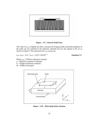 Figure – 3.9 – Electric Field Lines

The value of εreff is slightly less then εr because the fringing fields around the periphery of
the patch are not confined in the dielectric substrate but are also spread in the air as
shown in Figure 9. The expression for εreff is given as:

εreff= (εreff + 1)/2 + (εreff - 1)/2[1+12h/W]-1/2                              Equation 3.1

Where εreff = Effective dielectric constant
εr = Dielectric constant of substrate
h = Height of dielectric substrate
W = Width of the patch




                          Figure - 3.10 – Microstrip Patch Antenna



                                                    35
 