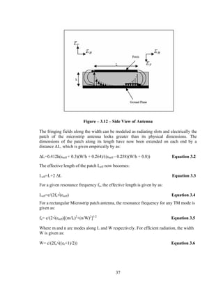Figure – 3.12 – Side View of Antenna

The fringing fields along the width can be modeled as radiating slots and electrically the
patch of the microstrip antenna looks greater than its physical dimensions. The
dimensions of the patch along its length have now been extended on each end by a
distance ΔL, which is given empirically by as:

ΔL=0.412h(εreff + 0.3)(W/h + 0.264)/((εreff - 0.258)(W/h + 0.8))           Equation 3.2

The effective length of the patch Leff now becomes:

Leff=L+2 ΔL                                                                Equation 3.3

For a given resonance frequency fo, the effective length is given by as:

Leff=c/(2fo√(εreff)                                                        Equation 3.4
For a rectangular Microstrip patch antenna, the resonance frequency for any TM mode is
given as:

fo= c/(2√(εreff)[(m/L)2+(n/W)2]1/2                                         Equation 3.5

Where m and n are modes along L and W respectively. For efficient radiation, the width
W is given as:

W= c/(2fo√((εr+1)/2))                                                      Equation 3.6




                                            37
 