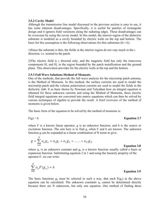 3.5.2 Cavity Model
Although the transmission line model discussed in the previous section is easy to use, it
has some inherent disadvantages. Specifically, it is useful for patches of rectangular
design and it ignores field variations along the radiating edges. These disadvantages can
be overcome by using the cavity model. In this model, the interior region of the dielectric
substrate is modeled as a cavity bounded by electric walls on the top and bottom. The
basis for this assumption is the following observations for thin substrates (h<<λ).

1)Since the substrate is thin, the fields in the interior region do not vary much in the z
direction, i.e. normal to the patch.

2)The electric field is z directed only, and the magnetic field has only the transverse
components Hx and Hy in the region bounded by the patch metallization and the ground
plane. This observation provides for the electric walls at the top and the bottom.

3.5.3 Full Wave Solutions-Method of Moments
One of the methods, that provide the full wave analysis for the microstrip patch antenna,
is the Method of Moments. In this method, the surface currents are used to model the
microstrip patch and the volume polarization currents are used to model the fields in the
dielectric slab. It as been shown by Newman and Tulyathan how an integral equation is
obtained for these unknown currents and using the Method of Moments, these electric
field integral equations are converted into matrix equations which can then be solved by
various techniques of algebra to provide the result. A brief overview of the method of
moments is given below.

The basic form of the equation to be solved by the method of moments is:

F(g) = h                                                                        Equation 3.7

where F is a known linear operator, g is an unknown function, and h is the source or
excitation function. The aim here is to find g, when F and h are known. The unknown
function g can be expanded as a linear combination of N terms to give:



                                                                             Equation 3.8
where an is an unknown constant and gn is a known function usually called a basis or
expansion function. Substituting equation 2 in 1 and using the linearity property of the
operator F, we can write:



                                                                                Equation 3.9

The basis functions gn must be selected in such a way, that each F(gn) in the above
equation can be calculated. The unknown constants an cannot be determined directly
because there are N unknowns, but only one equation. One method of finding these


                                              38
 