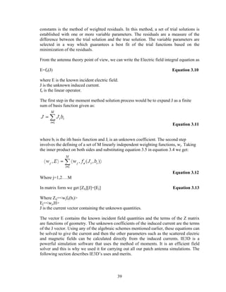 constants is the method of weighted residuals. In this method, a set of trial solutions is
established with one or more variable parameters. The residuals are a measure of the
difference between the trial solution and the true solution. The variable parameters are
selected in a way which guarantees a best fit of the trial functions based on the
minimization of the residuals.

From the antenna theory point of view, we can write the Electric field integral equation as

E=fe(J)                                                                    Equation 3.10

where E is the known incident electric field.
J is the unknown induced current.
fe is the linear operator.

The first step in the moment method solution process would be to expand J as a finite
sum of basis function given as:



                                                                           Equation 3.11


where bi is the ith basis function and Ji is an unknown coefficient. The second step
involves the defining of a set of M linearly independent weighting functions, wj. Taking
the inner product on both sides and substituting equation 3.5 in equation 3.4 we get:




                                                                           Equation 3.12
Where j=1,2….M

In matrix form we get [Zij][J]=[Ej]                                        Equation 3.13

Where Zij=<wjfe(bi)>
Ej=<wj,H>
J is the current vector containing the unknown quantities.

The vector E contains the known incident field quantities and the terms of the Z matrix
are functions of geometry. The unknown coefficients of the induced current are the terms
of the J vector. Using any of the algebraic schemes mentioned earlier, these equations can
be solved to give the current and then the other parameters such as the scattered electric
and magnetic fields can be calculated directly from the induced currents. IE3D is a
powerful simulation software that uses the method of moments. It is an efficient field
solver and this is why we used it for carrying out all our patch antenna simulations. The
following section describes IE3D’s uses and merits.




                                            39
 