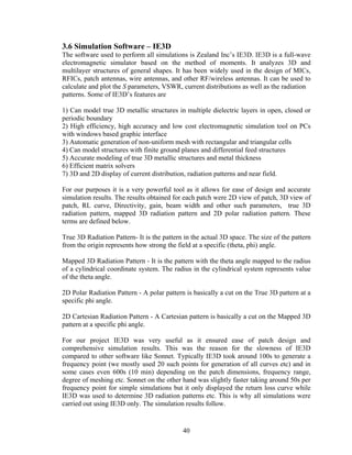 3.6 Simulation Software – IE3D
The software used to perform all simulations is Zealand Inc’s IE3D. IE3D is a full-wave
electromagnetic simulator based on the method of moments. It analyzes 3D and
multilayer structures of general shapes. It has been widely used in the design of MICs,
RFICs, patch antennas, wire antennas, and other RF/wireless antennas. It can be used to
calculate and plot the S parameters, VSWR, current distributions as well as the radiation
patterns. Some of IE3D’s features are

1) Can model true 3D metallic structures in multiple dielectric layers in open, closed or
periodic boundary
2) High efficiency, high accuracy and low cost electromagnetic simulation tool on PCs
with windows based graphic interface
3) Automatic generation of non-uniform mesh with rectangular and triangular cells
4) Can model structures with finite ground planes and differential feed structures
5) Accurate modeling of true 3D metallic structures and metal thickness
6) Efficient matrix solvers
7) 3D and 2D display of current distribution, radiation patterns and near field.

For our purposes it is a very powerful tool as it allows for ease of design and accurate
simulation results. The results obtained for each patch were 2D view of patch, 3D view of
patch, RL curve, Directivity, gain, beam width and other such parameters, true 3D
radiation pattern, mapped 3D radiation pattern and 2D polar radiation pattern. These
terms are defined below.

True 3D Radiation Pattern- It is the pattern in the actual 3D space. The size of the pattern
from the origin represents how strong the field at a specific (theta, phi) angle.

Mapped 3D Radiation Pattern - It is the pattern with the theta angle mapped to the radius
of a cylindrical coordinate system. The radius in the cylindrical system represents value
of the theta angle.

2D Polar Radiation Pattern - A polar pattern is basically a cut on the True 3D pattern at a
specific phi angle.

2D Cartesian Radiation Pattern - A Cartesian pattern is basically a cut on the Mapped 3D
pattern at a specific phi angle.

For our project IE3D was very useful as it ensured ease of patch design and
comprehensive simulation results. This was the reason for the slowness of IE3D
compared to other software like Sonnet. Typically IE3D took around 100s to generate a
frequency point (we mostly used 20 such points for generation of all curves etc) and in
some cases even 600s (10 min) depending on the patch dimensions, frequency range,
degree of meshing etc. Sonnet on the other hand was slightly faster taking around 50s per
frequency point for simple simulations but it only displayed the return loss curve while
IE3D was used to determine 3D radiation patterns etc. This is why all simulations were
carried out using IE3D only. The simulation results follow.


                                            40
 