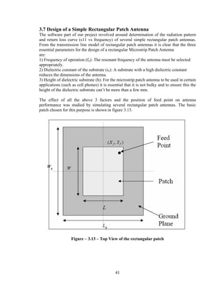 3.7 Design of a Simple Rectangular Patch Antenna
The software part of our project revolved around determination of the radiation pattern
and return loss curve (s11 vs frequency) of several simple rectangular patch antennas.
From the transmission line model of rectangular patch antennas it is clear that the three
essential parameters for the design of a rectangular Microstrip Patch Antenna
are:
1) Frequency of operation (fo): The resonant frequency of the antenna must be selected
appropriately.
2) Dielectric constant of the substrate (εr): A substrate with a high dielectric constant
reduces the dimensions of the antenna.
3) Height of dielectric substrate (h): For the microstrip patch antenna to be used in certain
applications (such as cell phones) it is essential that it is not bulky and to ensure this the
height of the dielectric substrate can’t be more than a few mm.

The effect of all the above 3 factors and the position of feed point on antenna
performance was studied by simulating several rectangular patch antennas. The basic
patch chosen for this purpose is shown in figure 3.13.




                   Figure – 3.13 – Top View of the rectangular patch




                                             41
 