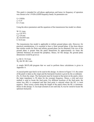 This patch is intended for cell phone applications and hence its frequency of operation
was chosen to be 1.9 GHz (GSM frequency band). Its parameters are

fo=1.9GHz
εr=11.9
h=1.5 mm

Using the above parameters and the equations of the transmission line model we obtain

W=31.1mm
εreff=10.7871
Leff=24 mm
ΔL=0.63455 mm
L=22.8 mm

The transmission line model is applicable to infinite ground planes only. However, for
practical considerations, it is essential to have a finite ground plane. It has been shown
that similar results for finite and infinite ground plane can be obtained if the size of the
ground plane is greater than the patch dimensions by approximately six times the
substrate thickness all around the periphery. Hence, for this design, the ground plane
dimensions would be given as:

Lg=6h+L=31.8 mm
Wg=6h+W=40.1 mm

A simple MATLAB program that we used to perform these calculations is given in
Appendix A.

A coaxial probe type feed is to be used in this design. As shown in Figure 3.13, the center
of the patch is taken as the origin and the feed point location is given by the co-ordinates
(Xf ,Yf) from the origin. The feed point must be located at that point on the patch, where
the input impedance is 50 ohms for the resonant frequency. Hence, a trial and error
method is used to locate the feed point. For different locations of the feed point, the
return loss (RL) is compared and that feed point is selected where the R.L is most
negative. There exists a point along the length of the patch where the RL is minimum.
Hence in this design, Yf was kept constant at zero and only Xf was be varied to locate the
optimum feed point.




                                            42
 