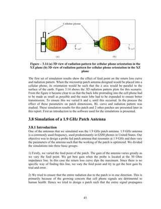 Figure – 3.14 (a) 3D view of radiation pattern for cellular phone orientation in the
 YZ plane (b) 3D view of radiation pattern for cellular phone orientation in the XZ
                                        plane

The first set of simulation results show the effect of feed point on the return loss curve
and radiation pattern. When the microstrip patch antenna designed would be placed into a
cellular phone, its orientation would be such that the z axis would be parallel to the
surface of the earth. Figure 3.14 shows the 3D radiation pattern plots for this scenario.
From the figure it became clear to us that the back lobe protruding into the cell phone had
to be made as small as possible and the main lobe had to be expanded to ensure better
transmission. To ensure this we varied h and εr until this occurred. In the process the
effect of these parameters on patch dimensions, RL curve and radiation pattern was
studied. These simulation results for this patch and 2 other patches are presented later in
this report. First an introduction to the software used for the simulations is presented.

3.8 Simulation of a 1.9 GHz Patch Antenna
3.8.1 Introduction
One of the antennas that we simulated was the 1.9 GHz patch antenna. 1.9 GHz antenna
is a commonly used frequency, used predominantly in GSM phones in United States. Our
objective was to design a probe fed patch antenna that resonates at 1.9 GHz and then vary
the parameters of the antenna such that the working of the patch is optimized. We divided
the simulations into three basic groups-

1) Firstly, we varied the feed point of the patch. The gain of the antenna varies greatly as
we vary the feed point. We get best gain when the probe is located at the 50 Ohm
impedance line. In this case the return loss curve dips the maximum. Since there is no
specific way of finding this line, we vary the feed point and try to get the best gain by
trial and error.

2) We tried to ensure that the entire radiation due to the patch is in one direction. This is
primarily because of the growing concern that cell phone signals are detrimental to
human health. Hence we tried to design a patch such that the entire signal propagates



                                             43
 