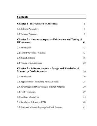Contents

Chapter 1 - Introduction to Antennas                       1

1.1 Antenna Parameters                                     1

1.2 Types of Antennas                                      9

Chapter 2 – Hardware Aspects – Fabrication and Testing of
RF Antennas                                               13

2.1 Introduction                                          13

2.2 Slotted Waveguide Antenna                             13

2.3 Biquad Antenna                                        16

2.4 Testing of the Antennas                               20

Chapter 3 – Software Aspects – Design and Simulation of
Microstrip Patch Antennas                                 26

3.1 Introduction                                          26

3.2 Applications of Microstrip Patch Antennas             28

3.3 Advantages and Disadvantages of Patch Antennas        29

3.4 Feed Techniques                                       29

3.5 Methods of Analysis                                   34

3.6 Simulation Software – IE3D                            40

3.7 Design of a Simple Rectangular Patch Antenna          41
 