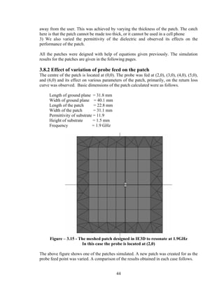 away from the user. This was achieved by varying the thickness of the patch. The catch
here is that the patch cannot be made too thick, or it cannot be used in a cell phone
3) We also varied the permittivity of the dielectric and observed its effects on the
performance of the patch.

All the patches were deigned with help of equations given previously. The simulation
results for the patches are given in the following pages.

3.8.2 Effect of variation of probe feed on the patch
The centre of the patch is located at (0,0). The probe was fed at (2,0), (3,0), (4,0), (5,0),
and (6,0) and its effect on various parameters of the patch, primarily, on the return loss
curve was observed. Basic dimensions of the patch calculated were as follows.

     Length of ground plane = 31.8 mm
     Width of ground plane = 40.1 mm
     Length of the patch       = 22.8 mm
     Width of the patch        = 31.1 mm
     Permittivity of substrate = 11.9
     Height of substrate       = 1.5 mm
     Frequency                = 1.9 GHz




      Figure – 3.15 - The meshed patch designed in IE3D to resonate at 1.9GHz
                       In this case the probe is located at (2,0)

The above figure shows one of the patches simulated. A new patch was created for as the
probe feed point was varied. A comparison of the results obtained in each case follows.


                                             44
 