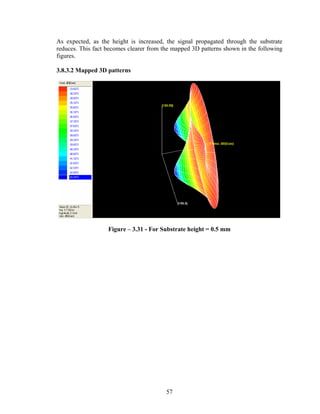 As expected, as the height is increased, the signal propagated through the substrate
reduces. This fact becomes clearer from the mapped 3D patterns shown in the following
figures.

3.8.3.2 Mapped 3D patterns




                   Figure – 3.31 - For Substrate height = 0.5 mm




                                         57
 