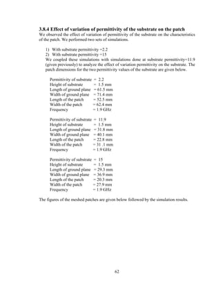 3.8.4 Effect of variation of permittivity of the substrate on the patch
We observed the effect of variation of permittivity of the substrate on the characteristics
of the patch. We performed two sets of simulations.

   1) With substrate permittivity =2.2
   2) With substrate permittivity =15
   We coupled these simulations with simulations done at substrate permittivity=11.9
   (given previously) to analyze the effect of variation permittivity on the substrate. The
   patch dimensions for the two permittivity values of the substrate are given below.

      Permittivity of substrate   = 2.2
      Height of substrate         = 1.5 mm
      Length of ground plane      = 61.5 mm
      Width of ground plane       = 71.4 mm
      Length of the patch         = 52.5 mm
      Width of the patch          = 62.4 mm
      Frequency                   = 1.9 GHz

      Permittivity of substrate   = 11.9
      Height of substrate         = 1.5 mm
      Length of ground plane      = 31.8 mm
      Width of ground plane       = 40.1 mm
      Length of the patch         = 22.8 mm
      Width of the patch          = 31 .1 mm
      Frequency                   = 1.9 GHz

      Permittivity of substrate   = 15
      Height of substrate         = 1.5 mm
      Length of ground plane      = 29.3 mm
      Width of ground plane       = 36.9 mm
      Length of the patch         = 20.3 mm
      Width of the patch          = 27.9 mm
      Frequency                   = 1.9 GHz

The figures of the meshed patches are given below followed by the simulation results.




                                               62
 