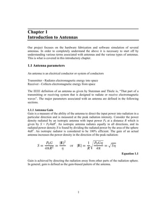 ________________________________________________
Chapter 1
Introduction to Antennas

Our project focuses on the hardware fabrication and software simulation of several
antennas. In order to completely understand the above it is necessary to start off by
understanding various terms associated with antennas and the various types of antennas.
This is what is covered in this introductory chapter.

1.1 Antenna parameters

An antenna is an electrical conductor or system of conductors

Transmitter - Radiates electromagnetic energy into space
Receiver - Collects electromagnetic energy from space

The IEEE definition of an antenna as given by Stutzman and Thiele is, “That part of a
transmitting or receiving system that is designed to radiate or receive electromagnetic
waves”. The major parameters associated with an antenna are defined in the following
sections.

1.1.1 Antenna Gain
Gain is a measure of the ability of the antenna to direct the input power into radiation in a
particular direction and is measured at the peak radiation intensity. Consider the power
density radiated by an isotropic antenna with input power P0 at a distance R which is
given by S = P0/4πR2. An isotropic antenna radiates equally in all directions, and its
radiated power density S is found by dividing the radiated power by the area of the sphere
4πR2. An isotropic radiator is considered to be 100% efficient. The gain of an actual
antenna increases the power density in the direction of the peak radiation:




                                                                              Equation 1.1

Gain is achieved by directing the radiation away from other parts of the radiation sphere.
In general, gain is defined as the gain-biased pattern of the antenna.




                                         1
 