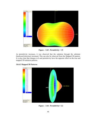 Figure – 3.43 - Permittivity = 15

As permittivity increases, it was observed that the radiation through the substrate
(backward direction) increased. This can also be observed from the Mapped 3D pattern.
It is also clear that changes in h and permittivity have the opposite effect on the true and
mapped 3D radiation patterns.

3.8.4.3 Mapped 3D Patterns




                                Figure – 3.44 - Permittivity= 2.2


                                            66
 