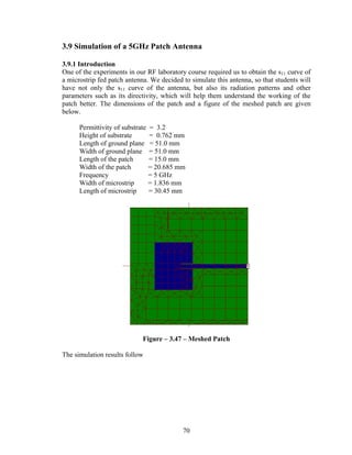 3.9 Simulation of a 5GHz Patch Antenna

3.9.1 Introduction
One of the experiments in our RF laboratory course required us to obtain the s11 curve of
a microstrip fed patch antenna. We decided to simulate this antenna, so that students will
have not only the s11 curve of the antenna, but also its radiation patterns and other
parameters such as its directivity, which will help them understand the working of the
patch better. The dimensions of the patch and a figure of the meshed patch are given
below.

      Permittivity of substrate = 3.2
      Height of substrate       = 0.762 mm
      Length of ground plane = 51.0 mm
      Width of ground plane = 51.0 mm
      Length of the patch       = 15.0 mm
      Width of the patch        = 20.685 mm
      Frequency                 = 5 GHz
      Width of microstrip       = 1.836 mm
      Length of microstrip      = 30.45 mm




                             Figure – 3.47 – Meshed Patch

The simulation results follow




                                           70
 