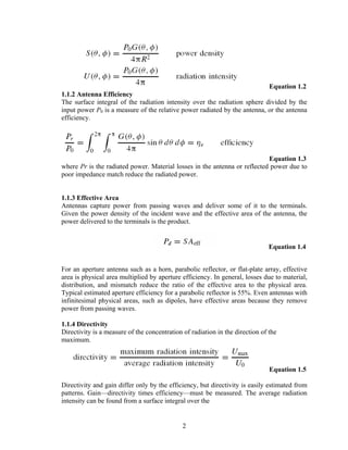 Equation 1.2
1.1.2 Antenna Efficiency
The surface integral of the radiation intensity over the radiation sphere divided by the
input power P0 is a measure of the relative power radiated by the antenna, or the antenna
efficiency.




                                                                           Equation 1.3
where Pr is the radiated power. Material losses in the antenna or reflected power due to
poor impedance match reduce the radiated power.


1.1.3 Effective Area
Antennas capture power from passing waves and deliver some of it to the terminals.
Given the power density of the incident wave and the effective area of the antenna, the
power delivered to the terminals is the product.


                                                                               Equation 1.4


For an aperture antenna such as a horn, parabolic reflector, or flat-plate array, effective
area is physical area multiplied by aperture efficiency. In general, losses due to material,
distribution, and mismatch reduce the ratio of the effective area to the physical area.
Typical estimated aperture efficiency for a parabolic reflector is 55%. Even antennas with
infinitesimal physical areas, such as dipoles, have effective areas because they remove
power from passing waves.

1.1.4 Directivity
Directivity is a measure of the concentration of radiation in the direction of the
maximum.



                                                                               Equation 1.5

Directivity and gain differ only by the efficiency, but directivity is easily estimated from
patterns. Gain—directivity times efficiency—must be measured. The average radiation
intensity can be found from a surface integral over the


                                              2
 