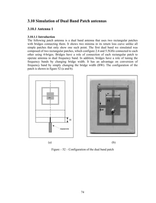 3.10 Simulation of Dual Band Patch antennas
3.10.1 Antenna 1

3.10.1.1 Introduction
The following patch antenna is a dual band antenna that uses two rectangular patches
with bridges connecting them. It shows two minima in its return loss curve unlike all
simple patches that only show one such point. The first dual band we simulated was
composed of two rectangular patches, which configure 2.4 and 5.5GHz connected to each
other using 4-briges. Bridges have a role of connection of each rectangular patch to
operate antenna in dual frequency band. In addition, bridges have a role of tuning the
frequency bands by changing bridge width. It has an advantage on conversion of
frequency band by simply changing the bridge width (BW). The configuration of the
patch is shown in figure 52 (a and b).




                (a)                                               (b)

                  Figure – 52 – Configuration of the dual band patch




                                         74
 