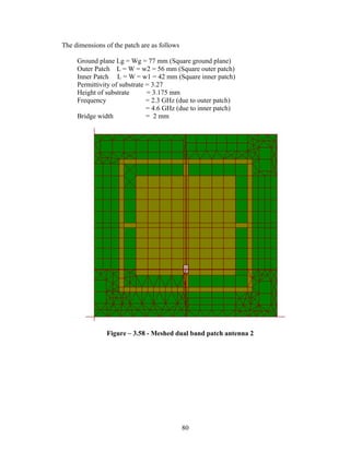 The dimensions of the patch are as follows

     Ground plane Lg = Wg = 77 mm (Square ground plane)
     Outer Patch L = W = w2 = 56 mm (Square outer patch)
     Inner Patch L = W = w1 = 42 mm (Square inner patch)
     Permittivity of substrate = 3.27
     Height of substrate       = 3.175 mm
     Frequency                 = 2.3 GHz (due to outer patch)
                               = 4.6 GHz (due to inner patch)
     Bridge width              = 2 mm




                Figure – 3.58 - Meshed dual band patch antenna 2




                                             80
 
