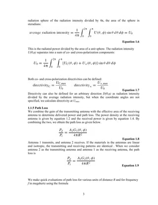 radiation sphere of the radiation intensity divided by 4π, the area of the sphere in
steradians:




                                                                              Equation 1.6

This is the radiated power divided by the area of a unit sphere. The radiation intensity
U(θ,φ) separates into a sum of co- and cross-polarization components:




Both co- and cross-polarization directivities can be defined:


                                                                          Equation 1.7
Directivity can also be defined for an arbitrary direction D(θ,φ) as radiation intensity
divided by the average radiation intensity, but when the coordinate angles are not
specified, we calculate directivity at Umax.

1.1.5 Path Loss
We combine the gain of the transmitting antenna with the effective area of the receiving
antenna to determine delivered power and path loss. The power density at the receiving
antenna is given by equation 1.2 and the received power is given by equation 1.4. By
combining the two, we obtain the path loss as given below.




                                                                           Equation 1.8
Antenna 1 transmits, and antenna 2 receives. If the materials in the antennas are linear
and isotropic, the transmitting and receiving patterns are identical . When we consider
antenna 2 as the transmitting antenna and antenna 1 as the receiving antenna, the path
loss is


                                                                             Equation 1.9



We make quick evaluations of path loss for various units of distance R and for frequency
f in megahertz using the formula


                                             3
 