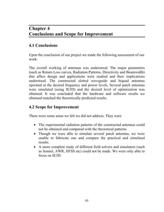 Chapter 4
Conclusions and Scope for Improvement

4.1 Conclusions

Upon the conclusion of our project we made the following assessment of our
work:

The overall working of antennas was understood. The major parameters
(such as Return Loss curves, Radiation Patterns, Directivity and Beamwidth)
that affect design and applications were studied and their implications
understood. The constructed slotted waveguide and biquad antennas
operated at the desired frequency and power levels. Several patch antennas
were simulated (using IE3D) and the desired level of optimization was
obtained. It was concluded that the hardware and software results we
obtained matched the theoretically predicted results.

4.2 Scope for Improvement

There were some areas we felt we did not address. They were

   • The experimental radiation patterns of the constructed antennas could
     not be obtained and compared with the theoretical patterns
   • Though we were able to simulate several patch antennas, we were
     unable to fabricate one and compare the practical and simulated
     results.
   • A more complete study of different field solvers and simulators (such
     as Sonnet, AWR, HFSS etc) could not be made. We were only able to
     focus on IE3D.




                                    85
 