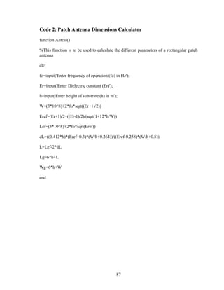 Code 2: Patch Antenna Dimensions Calculator

function Antcal()

%This function is to be used to calculate the different parameters of a rectangular patch
antenna

clc;

fo=input('Enter frequency of operation (fo) in Hz');

Er=input('Enter Dielectric constant (Er)');

h=input('Enter height of substrate (h) in m');

W=(3*10^8)/(2*fo*sqrt((Er+1)/2))

Eref=(Er+1)/2+((Er-1)/2)/(sqrt(1+12*h/W))

Lef=(3*10^8)/(2*fo*sqrt(Eref))

dL=((0.412*h)*(Eref+0.3)*(W/h+0.264))/((Eref-0.258)*(W/h+0.8))

L=Lef-2*dL

Lg=6*h+L

Wg=6*h+W

end




                                              87
 
