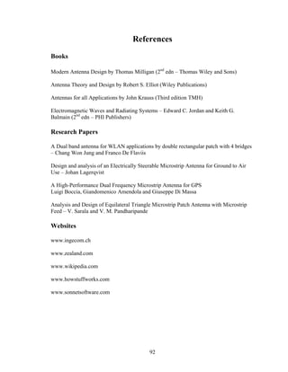 References
Books

Modern Antenna Design by Thomas Milligan (2nd edn – Thomas Wiley and Sons)

Antenna Theory and Design by Robert S. Elliot (Wiley Publications)

Antennas for all Applications by John Krauss (Third edition TMH)

Electromagnetic Waves and Radiating Systems – Edward C. Jordan and Keith G.
Balmain (2nd edn – PHI Publishers)

Research Papers

A Dual band antenna for WLAN applications by double rectangular patch with 4 bridges
– Chang Won Jung and Franco De Flaviis

Design and analysis of an Electrically Steerable Microstrip Antenna for Ground to Air
Use – Johan Lagerqvist

A High-Performance Dual Frequency Microstrip Antenna for GPS
Luigi Boccia, Giandomenico Amendola and Giuseppe Di Massa

Analysis and Design of Equilateral Triangle Microstrip Patch Antenna with Microstrip
Feed – V. Sarala and V. M. Pandharipande

Websites

www.ingecom.ch

www.zealand.com

www.wikipedia.com

www.howstuffworks.com

www.sonnetsoftware.com




                                           92
 