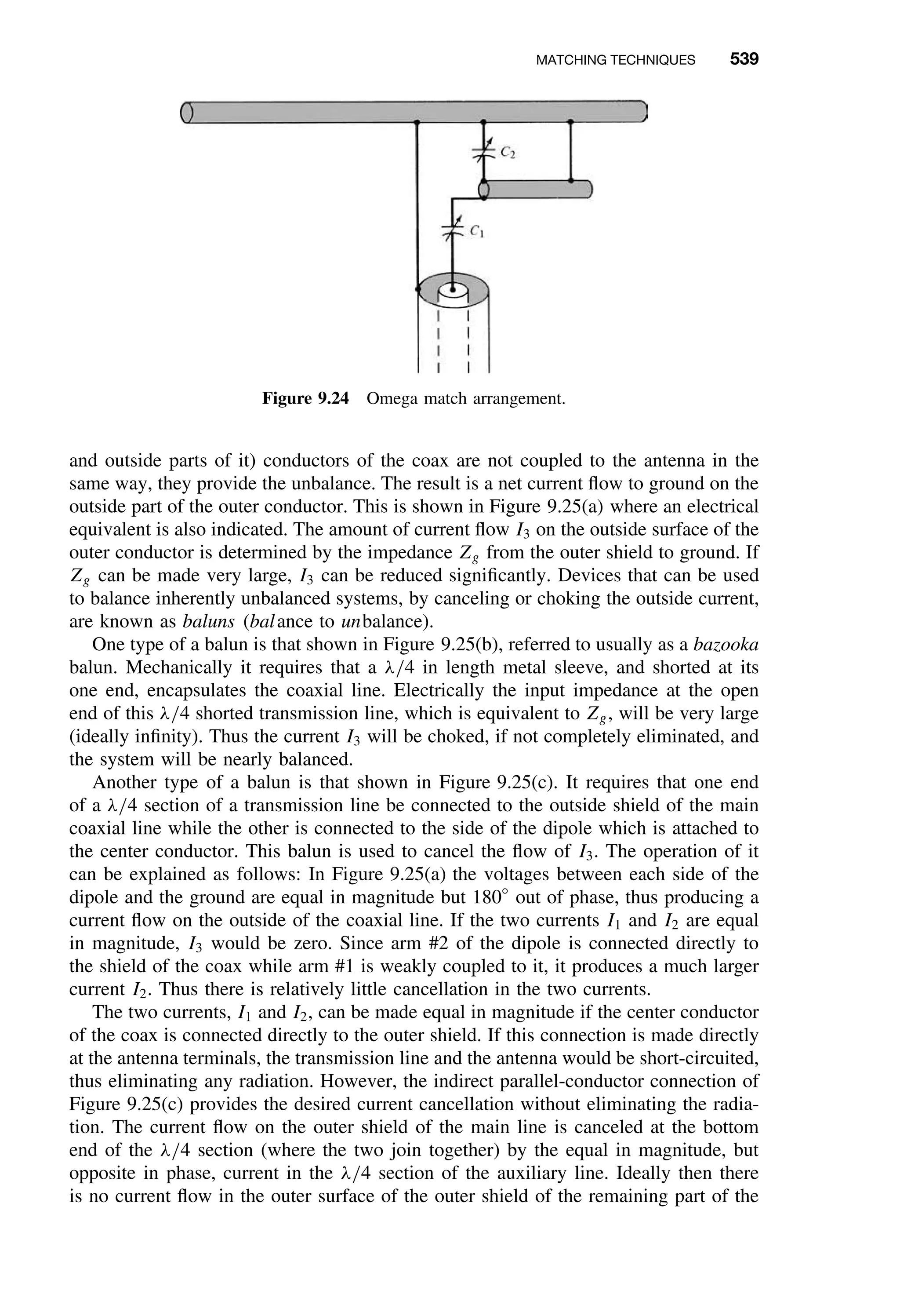 MATCHING TECHNIQUES 539
Figure 9.24 Omega match arrangement.
and outside parts of it) conductors of the coax are not coupled to the antenna in the
same way, they provide the unbalance. The result is a net current ﬂow to ground on the
outside part of the outer conductor. This is shown in Figure 9.25(a) where an electrical
equivalent is also indicated. The amount of current ﬂow I3 on the outside surface of the
outer conductor is determined by the impedance Zg from the outer shield to ground. If
Zg can be made very large, I3 can be reduced signiﬁcantly. Devices that can be used
to balance inherently unbalanced systems, by canceling or choking the outside current,
are known as baluns (balance to unbalance).
One type of a balun is that shown in Figure 9.25(b), referred to usually as a bazooka
balun. Mechanically it requires that a λ/4 in length metal sleeve, and shorted at its
one end, encapsulates the coaxial line. Electrically the input impedance at the open
end of this λ/4 shorted transmission line, which is equivalent to Zg, will be very large
(ideally inﬁnity). Thus the current I3 will be choked, if not completely eliminated, and
the system will be nearly balanced.
Another type of a balun is that shown in Figure 9.25(c). It requires that one end
of a λ/4 section of a transmission line be connected to the outside shield of the main
coaxial line while the other is connected to the side of the dipole which is attached to
the center conductor. This balun is used to cancel the ﬂow of I3. The operation of it
can be explained as follows: In Figure 9.25(a) the voltages between each side of the
dipole and the ground are equal in magnitude but 180◦
out of phase, thus producing a
current ﬂow on the outside of the coaxial line. If the two currents I1 and I2 are equal
in magnitude, I3 would be zero. Since arm #2 of the dipole is connected directly to
the shield of the coax while arm #1 is weakly coupled to it, it produces a much larger
current I2. Thus there is relatively little cancellation in the two currents.
The two currents, I1 and I2, can be made equal in magnitude if the center conductor
of the coax is connected directly to the outer shield. If this connection is made directly
at the antenna terminals, the transmission line and the antenna would be short-circuited,
thus eliminating any radiation. However, the indirect parallel-conductor connection of
Figure 9.25(c) provides the desired current cancellation without eliminating the radia-
tion. The current ﬂow on the outer shield of the main line is canceled at the bottom
end of the λ/4 section (where the two join together) by the equal in magnitude, but
opposite in phase, current in the λ/4 section of the auxiliary line. Ideally then there
is no current ﬂow in the outer surface of the outer shield of the remaining part of the
 