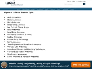 TAKE THIS COURSE
Physics of Different Antenna Types:
• Helical Antennas
• Helical Antennas
• Horn Antennas
• Linear Wire Antennas
• Log Periodic Dipole Arrays
• Loop Antennas
• Low-Noise Antennas
• Microstrip Antennas & MIMO
• Mobile Antennas
• Phased Array Technology
• Spiral Antennas
• Traveling Wave and Broadband Antennas
• VHF and UHF Antennas
• Broadband Dipoles and Matching Techniques
• Cellular Base Station Antennas
• Dipoles and Monopoles
• Radar Antennas & Reflector Antennas
Antenna Training – Engineering, Theory, Analysis and Design
https://www.tonex.com/training-courses/antenna-training-engineering/
 