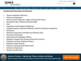 TAKE THIS COURSE
Fundamental Parameters of Antennas:
• Antenna Radiation Efficiency
• Antenna Temperature
• Antenna Vector Effective Length and Equivalent Areas
• Bandwidth, Beam Efficiency & Beamwidth
• Gain
• Impedance and Impedance Matching
• Integral Equations, Moment Method, and Self and Mutual Impedance
• Directivity
• Maximum Directivity and Maximum Effective Area
• Numerical Techniques
• Polarization & Propagation Effects
• Radiation Integrals and Auxiliary Potential Functions
• Radiation Intensity, Radiation Pattern
• Radiation Power Density
• Radomes, Reciprocity & Smith Charts
• Antenna Temperature
• Design Considerations
Antenna Training – Engineering, Theory, Analysis and Design
https://www.tonex.com/training-courses/antenna-training-engineering/
 