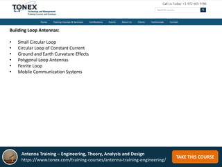 TAKE THIS COURSE
Building Loop Antennas:
• Small Circular Loop
• Circular Loop of Constant Current
• Ground and Earth Curvature Effects
• Polygonal Loop Antennas
• Ferrite Loop
• Mobile Communication Systems
Antenna Training – Engineering, Theory, Analysis and Design
https://www.tonex.com/training-courses/antenna-training-engineering/
 