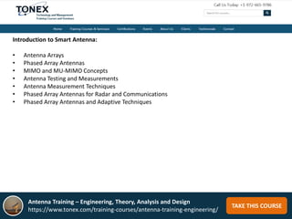 TAKE THIS COURSE
Introduction to Smart Antenna:
• Antenna Arrays
• Phased Array Antennas
• MIMO and MU-MIMO Concepts
• Antenna Testing and Measurements
• Antenna Measurement Techniques
• Phased Array Antennas for Radar and Communications
• Phased Array Antennas and Adaptive Techniques
Antenna Training – Engineering, Theory, Analysis and Design
https://www.tonex.com/training-courses/antenna-training-engineering/
 
