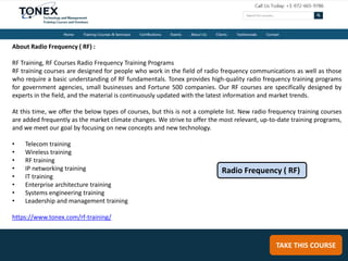 TAKE THIS COURSE
About Radio Frequency ( RF) :
RF Training, RF Courses Radio Frequency Training Programs
RF training courses are designed for people who work in the field of radio frequency communications as well as those
who require a basic understanding of RF fundamentals. Tonex provides high-quality radio frequency training programs
for government agencies, small businesses and Fortune 500 companies. Our RF courses are specifically designed by
experts in the field, and the material is continuously updated with the latest information and market trends.
At this time, we offer the below types of courses, but this is not a complete list. New radio frequency training courses
are added frequently as the market climate changes. We strive to offer the most relevant, up-to-date training programs,
and we meet our goal by focusing on new concepts and new technology.
• Telecom training
• Wireless training
• RF training
• IP networking training
• IT training
• Enterprise architecture training
• Systems engineering training
• Leadership and management training
https://www.tonex.com/rf-training/
Radio Frequency ( RF)
 