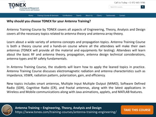 TAKE THIS COURSE
Why should you choose TONEX for your Antenna Training?
Antenna Training Course by TONEX covers all aspects of Engineering, Theory, Analysis and Design
covers all the necessary topics related to antenna theory and antenna array theory.
Learn about a wide variety of antenna concepts and propagation topics. Antenna Training Course
is both a theory course and a hands-on course where all the attendees will make their own
antennas (TONEX will provide all the material and equipments for testing). Attendees will learn
about the basic RF and antenna theory, propagation, antenna design technical considerations,
antenna types and RF safety fundamentals.
In Antenna Training Course, the students will learn how to apply the leaned topics in practice.
Antenna Training Course discusses electromagnetic radiation and antenna characteristics such as
impedance, VSWR, radiation pattern, polarization, gain, and efficiency.
New topics includes smart antennas, Multiple Input Multiple Output (MIMO), Software Defined
Radio (SDR), Cognitive Radio (CR), and fractal antennas, along with the latest applications in
Wireless and Mobile communications along with Java animations, applets, and MATLAB features.
Antenna Training – Engineering, Theory, Analysis and Design
https://www.tonex.com/training-courses/antenna-training-engineering/
 