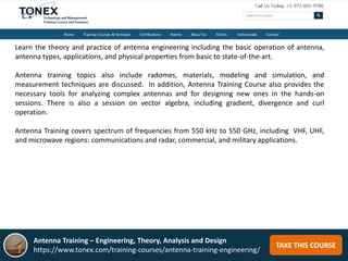 TAKE THIS COURSE
Learn the theory and practice of antenna engineering including the basic operation of antenna,
antenna types, applications, and physical properties from basic to state-of-the-art.
Antenna training topics also include radomes, materials, modeling and simulation, and
measurement techniques are discussed. In addition, Antenna Training Course also provides the
necessary tools for analyzing complex antennas and for designing new ones in the hands-on
sessions. There is also a session on vector algebra, including gradient, divergence and curl
operation.
Antenna Training covers spectrum of frequencies from 550 kHz to 550 GHz, including VHF, UHF,
and microwave regions: communications and radar, commercial, and military applications.
Antenna Training – Engineering, Theory, Analysis and Design
https://www.tonex.com/training-courses/antenna-training-engineering/
 