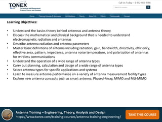 TAKE THIS COURSE
Learning Objectives:
• Understand the basics theory behind antennas and antenna theory
• Discuss the mathematical and physical background that is needed to understand
electromagnetic radiation and antennas
• Describe antenna radiation and antenna parameters
• Master basic definitions of antenna including radiation, gain, bandwidth, directivity, efficiency,
effective area, pattern, impedance, antenna noise temperature, and polarization of antennas
for wireless communications
• Understand the operation of a wide range of antenna types
• Carry out planning, calculation and design of a wide range of antenna types
• Select antenna types for specific applications and systems
• Learn to measure antenna performance on a variety of antenna measurement facility types
• Explore new antenna concepts such as smart antenna, Phased-Array, MIMO and MU-MIMO
Antenna Training – Engineering, Theory, Analysis and Design
https://www.tonex.com/training-courses/antenna-training-engineering/
 