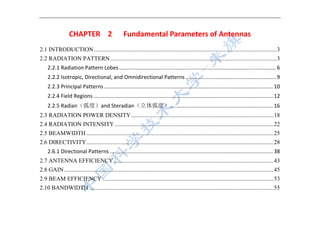  
 
CHAPTER  2    Fundamental Parameters of Antennas 
2.1 INTRODUCTION...........................................................................................................................3 
2.2 RADIATION PATTERN................................................................................................................3 
2.2.1 Radiation Pattern Lobes ........................................................................................................ 6 
2.2.2 Isotropic, Directional, and Omnidirectional Patterns ............................................................ 9 
2.2.3 Principal Patterns ................................................................................................................ 10 
2.2.4 Field Regions ....................................................................................................................... 12 
2.2.5 Radian（弧度）and Steradian（立体弧度） .................................................................... 16 
2.3 RADIATION POWER DENSITY................................................................................................18 
2.4 RADIATION INTENSITY...........................................................................................................22 
2.5 BEAMWIDTH ..............................................................................................................................25 
2.6 DIRECTIVITY..............................................................................................................................28 
2.6.1 Directional Patterns ............................................................................................................ 38 
2.7 ANTENNA EFFICIENCY............................................................................................................43 
2.8 GAIN.............................................................................................................................................45 
2.9 BEAM EFFICIENCY ...................................................................................................................53 
2.10 BANDWIDTH ............................................................................................................................55 
 