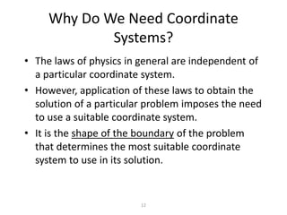 12
Why Do We Need Coordinate
Systems?
• The laws of physics in general are independent of
a particular coordinate system.
• However, application of these laws to obtain the
solution of a particular problem imposes the need
to use a suitable coordinate system.
• It is the shape of the boundary of the problem
that determines the most suitable coordinate
system to use in its solution.
 