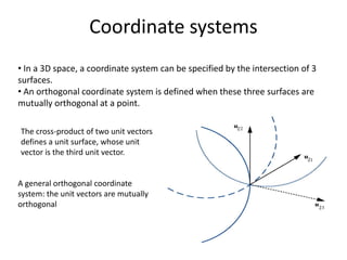 Coordinate systems
• In a 3D space, a coordinate system can be specified by the intersection of 3
surfaces.
• An orthogonal coordinate system is defined when these three surfaces are
mutually orthogonal at a point.
A general orthogonal coordinate
system: the unit vectors are mutually
orthogonal
The cross-product of two unit vectors
defines a unit surface, whose unit
vector is the third unit vector.
 