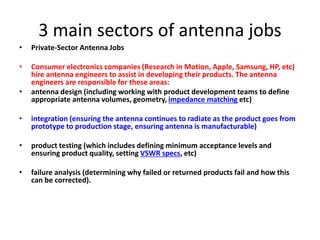 3 main sectors of antenna jobs
• Private-Sector Antenna Jobs
• Consumer electronics companies (Research in Motion, Apple, Samsung, HP, etc)
hire antenna engineers to assist in developing their products. The antenna
engineers are responsible for these areas:
• antenna design (including working with product development teams to define
appropriate antenna volumes, geometry, impedance matching etc)
• integration (ensuring the antenna continues to radiate as the product goes from
prototype to production stage, ensuring antenna is manufacturable)
• product testing (which includes defining minimum acceptance levels and
ensuring product quality, setting VSWR specs, etc)
• failure analysis (determining why failed or returned products fail and how this
can be corrected).
 