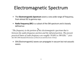 Electromagnetic Spectrum
• The Electromagnetic Spectrum covers a very wide range of frequency,
from almost DC to gamma rays.
• Radio frequency (RF) is a subset of the EM spectrum and is loosely
defined as:
“The frequency in the portion of the electromagnetic spectrum that is
between the audio-frequency portion and the infrared portion. The present
practical limits of radio frequency are roughly 10 kHz to 100 GHz.” [IEEE
Std 100-1988 Standard Dictionary of Electrical and Electronic Terms]
• EM (Electromagnetic) waves can propagate in vacuum but not acoustic
waves.
40
 
