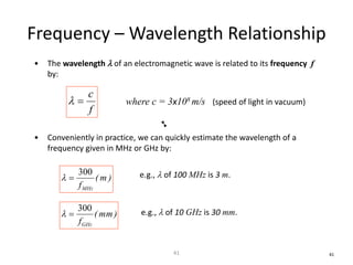 Frequency – Wavelength Relationship
• The wavelength l of an electromagnetic wave is related to its frequency f
by:
• Conveniently in practice, we can quickly estimate the wavelength of a
frequency given in MHz or GHz by:
f
c
=l where c = 3x108 m/s (speed of light in vacuum)
)m(
fMHz
300
=l
)mm(
fGHz
300
=l
41
e.g., l of 100 MHz is 3 m.
e.g., l of 10 GHz is 30 mm.
41
 