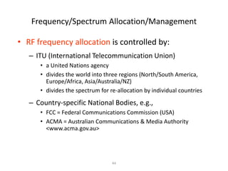 Frequency/Spectrum Allocation/Management
• RF frequency allocation is controlled by:
– ITU (International Telecommunication Union)
• a United Nations agency
• divides the world into three regions (North/South America,
Europe/Africa, Asia/Australia/NZ)
• divides the spectrum for re-allocation by individual countries
– Country-specific National Bodies, e.g.,
• FCC = Federal Communications Commission (USA)
• ACMA = Australian Communications & Media Authority
<www.acma.gov.au>
44
 