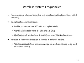 Wireless System Frequencies
• Frequencies are allocated according to types of application (sometimes called
“service”).
• Examples of application include:
• Mobile phones (around 900 MHz and higher bands)
• WLANs (around 900 MHz, 2.4 GHz and 5.8 GHz)
• ISM (Industrial, Medical and Scientific) (same as WLANs plus others)
• Variation in frequency allocation is allowed in different nations.
• Wireless products from one country may not work, or allowed to be used,
in another country.
45
 