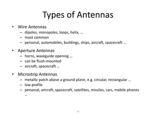 Types of Antennas
• Wire Antennas
– dipoles, monopoles, loops, helix, …
– most common
– personal, automobiles, buildings, ships, aircraft, spacecraft …
• Aperture Antennas
– horns, waveguide opening …
– can be flush-mounted
– aircraft, spacecraft …
• Microstrip Antennas
– metallic patch above a ground plane, e.g. circular, rectangular …
– low profile
– personal, aircraft, spacecraft, satellites, missiles, cars, mobile phones
…
47
 