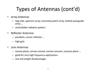 Types of Antennas (cont'd)
• Array Antennas
– Yagi-Uda, aperture array, microstrip patch array, slotted-waveguide
array …
– controllable radiation pattern
• Reflector Antennas
– parabolic, corner reflector …
– high gain
• Lens Antennas
– convex-plane, convex-convex, convex-concave, concave-plane …
– good for very high frequency applications
– size and weight disadvantages
48
 