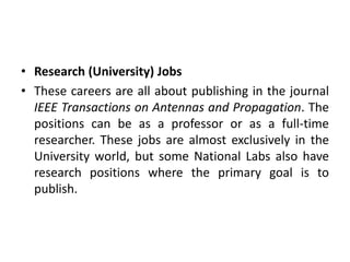 • Research (University) Jobs
• These careers are all about publishing in the journal
IEEE Transactions on Antennas and Propagation. The
positions can be as a professor or as a full-time
researcher. These jobs are almost exclusively in the
University world, but some National Labs also have
research positions where the primary goal is to
publish.
 