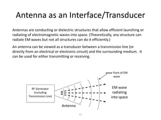 Antenna as an Interface/Transducer
Antennas are conducting or dielectric structures that allow efficient launching or
radiating of electromagnetic waves into space. (Theoretically, any structure can
radiate EM waves but not all structures can do it efficiently.)
An antenna can be viewed as a transducer between a transmission line (or
directly from an electrical or electronic circuit) and the surrounding medium. It
can be used for either transmitting or receiving.
RF Generator
(including
Transmission Line)
EM wave
radiating
into space
Antenna
wave front of EM
wave
51
 