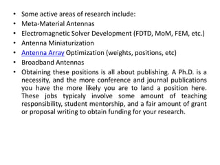 • Some active areas of research include:
• Meta-Material Antennas
• Electromagnetic Solver Development (FDTD, MoM, FEM, etc.)
• Antenna Miniaturization
• Antenna Array Optimization (weights, positions, etc)
• Broadband Antennas
• Obtaining these positions is all about publishing. A Ph.D. is a
necessity, and the more conference and journal publications
you have the more likely you are to land a position here.
These jobs typicaly involve some amount of teaching
responsibility, student mentorship, and a fair amount of grant
or proposal writing to obtain funding for your research.
 
