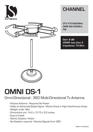 OMNI DS-1
Omni-Directional - 360 Multi-Directional Tv Antenna
- Passive Antenna - Requires No Power
- Holds an Extremely Stable Signal - Works Great in High Interference Areas
- Weight under 3lbs
- Dimensions are: 14.2 x 15.75 x 5.2 inches
- Easy to Install
- Works Outdoor/Indoor
- No Rotation required - Receive Signals form 360'
CHANNEL
DTV 470-862MHz
DMB 88-240MHz
FM
Gain: 8 dBi
VSWR: less then 2
Impedance: 75 0hm
 