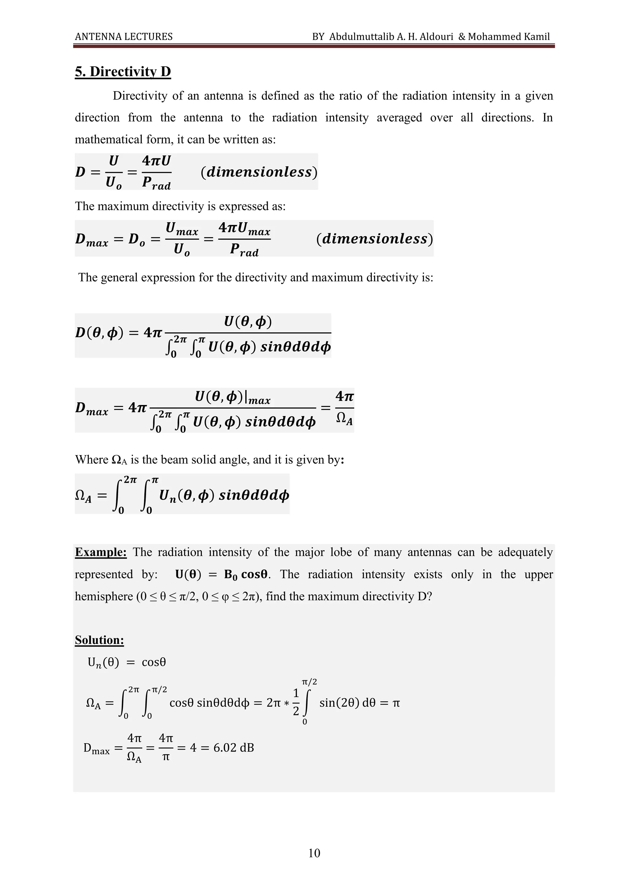 ANTENNA LECTURES BY Abdulmuttalib A. H. Aldouri & Mohammed Kamil
10
5. Directivity D
Directivity of an antenna is defined as the ratio of the radiation intensity in a given
direction from the antenna to the radiation intensity averaged over all directions. In
mathematical form, it can be written as:
𝑫 =
𝑼
𝑼𝒐
=
𝟒𝝅𝑼
𝑷𝒓𝒂𝒅
(𝒅𝒊𝒎𝒆𝒏𝒔𝒊𝒐𝒏𝒍𝒆𝒔𝒔)
The maximum directivity is expressed as:
𝑫𝒎𝒂𝒙 = 𝑫𝒐 =
𝑼𝒎𝒂𝒙
𝑼𝒐
=
𝟒𝝅𝑼𝒎𝒂𝒙
𝑷𝒓𝒂𝒅
(𝒅𝒊𝒎𝒆𝒏𝒔𝒊𝒐𝒏𝒍𝒆𝒔𝒔)
The general expression for the directivity and maximum directivity is:
𝑫(𝜽, 𝝓) = 𝟒𝝅
𝑼(𝜽, 𝝓)
∫ ∫ 𝑼(𝜽, 𝝓) 𝒔𝒊𝒏𝜽𝒅𝜽𝒅𝝓
𝝅
𝟎
𝟐𝝅
𝟎
𝑫𝒎𝒂𝒙 = 𝟒𝝅
𝑼(𝜽, 𝝓)|𝒎𝒂𝒙
∫ ∫ 𝑼(𝜽, 𝝓) 𝒔𝒊𝒏𝜽𝒅𝜽𝒅𝝓
𝝅
𝟎
𝟐𝝅
𝟎
=
𝟒𝝅
Ω𝑨
Where ΩA is the beam solid angle, and it is given by:
Ω𝑨 = ∫ ∫ 𝑼𝒏(𝜽, 𝝓) 𝒔𝒊𝒏𝜽𝒅𝜽𝒅𝝓
𝝅
𝟎
𝟐𝝅
𝟎
Example: The radiation intensity of the major lobe of many antennas can be adequately
represented by: 𝐔(𝛉) = 𝐁𝟎 𝐜𝐨𝐬𝛉. The radiation intensity exists only in the upper
hemisphere (0 ≤ θ ≤ π/2, 0 ≤ φ ≤ 2π), find the maximum directivity D?
Solution:
U𝑛(θ) = cosθ
ΩA = ∫ ∫ cosθ sinθdθdϕ = 2π ∗
1
2
∫ sin(2θ) dθ = π
π/2
0
π/2
0
2π
0
Dmax =
4π
ΩA
=
4π
π
= 4 = 6.02 dB
 
