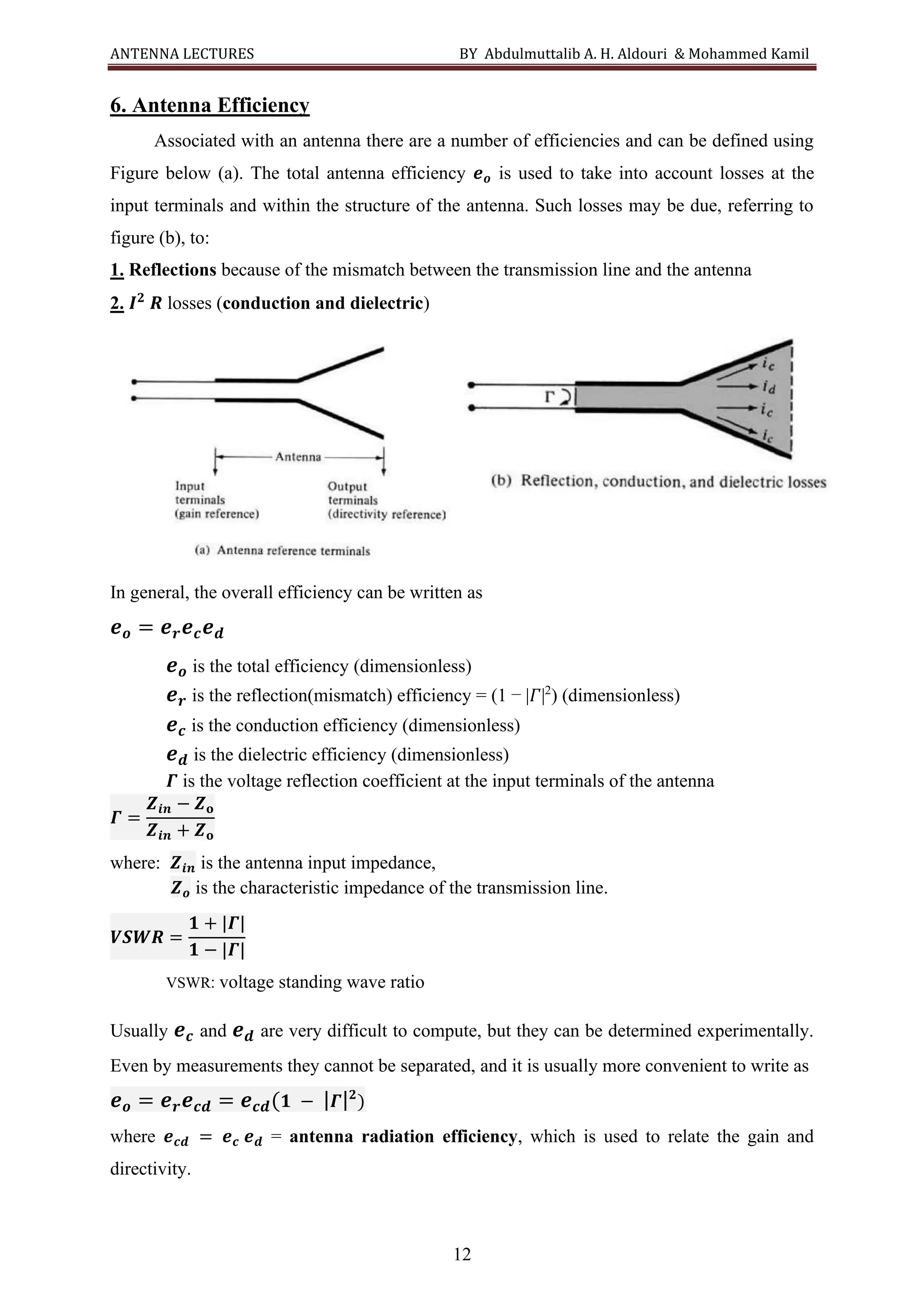 ANTENNA LECTURES BY Abdulmuttalib A. H. Aldouri & Mohammed Kamil
12
6. Antenna Efficiency
Associated with an antenna there are a number of efficiencies and can be defined using
Figure below (a). The total antenna efficiency 𝒆𝒐 is used to take into account losses at the
input terminals and within the structure of the antenna. Such losses may be due, referring to
figure (b), to:
1. Reflections because of the mismatch between the transmission line and the antenna
2. 𝑰𝟐
𝑹 losses (conduction and dielectric)
In general, the overall efficiency can be written as
𝒆𝒐 = 𝒆𝒓𝒆𝒄𝒆𝒅
𝒆𝒐 is the total efficiency (dimensionless)
𝒆𝒓 is the reflection(mismatch) efficiency = (1 − |𝛤|2
) (dimensionless)
𝒆𝒄 is the conduction efficiency (dimensionless)
𝒆𝒅 is the dielectric efficiency (dimensionless)
𝜞 is the voltage reflection coefficient at the input terminals of the antenna
𝜞 =
𝒁𝒊𝒏 − 𝒁𝐨
𝒁𝒊𝒏 + 𝒁𝐨
where: 𝒁𝒊𝒏 is the antenna input impedance,
𝒁𝒐 is the characteristic impedance of the transmission line.
𝑽𝑺𝑾𝑹 =
𝟏 + |𝜞|
𝟏 − |𝜞|
VSWR: voltage standing wave ratio
Usually 𝒆𝒄 and 𝒆𝒅 are very difficult to compute, but they can be determined experimentally.
Even by measurements they cannot be separated, and it is usually more convenient to write as
𝒆𝒐 = 𝒆𝒓𝒆𝒄𝒅 = 𝒆𝒄𝒅(𝟏 − |𝜞|𝟐
)
where 𝒆𝒄𝒅 = 𝒆𝒄 𝒆𝒅 = antenna radiation efficiency, which is used to relate the gain and
directivity.
 