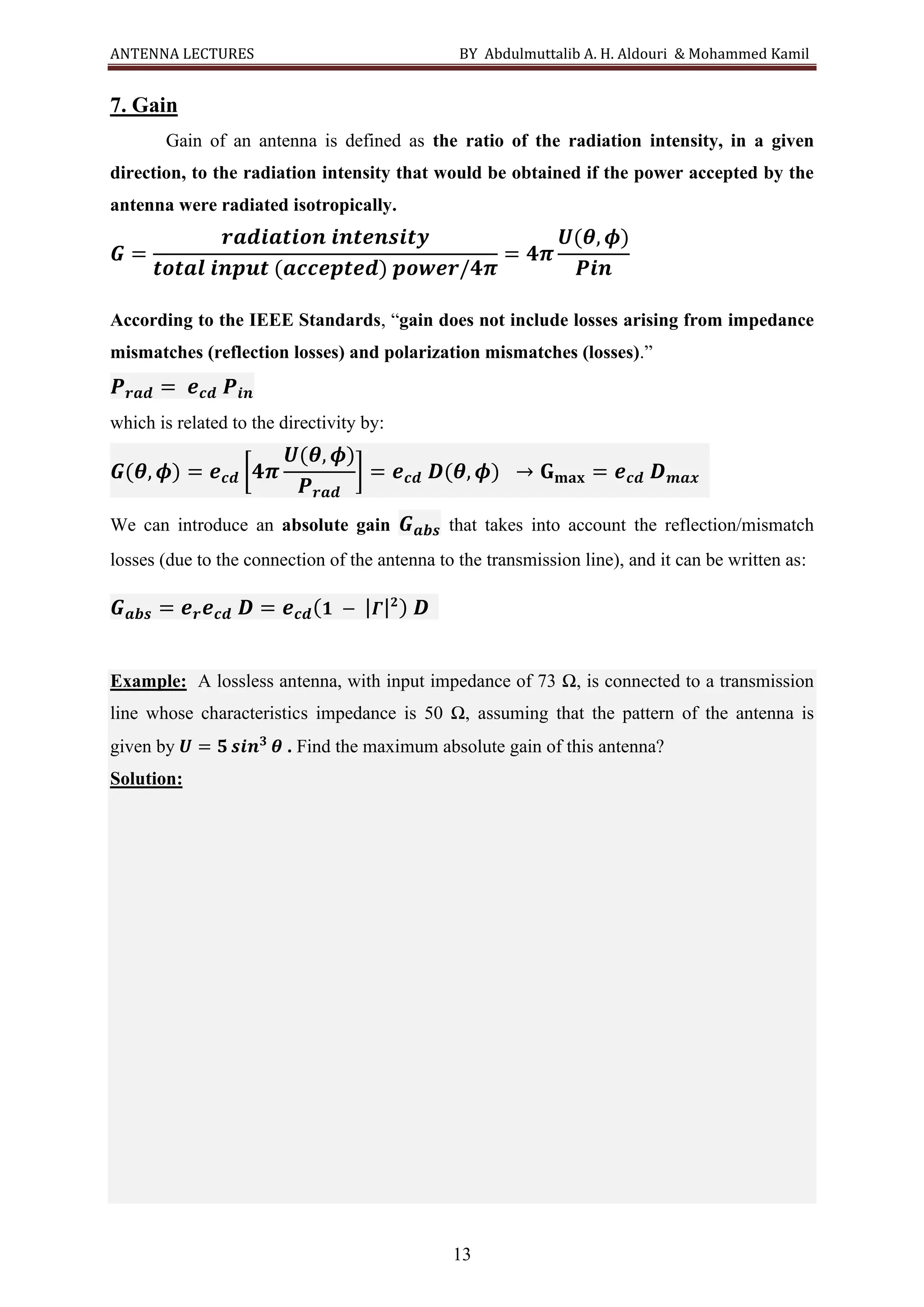 ANTENNA LECTURES BY Abdulmuttalib A. H. Aldouri & Mohammed Kamil
13
7. Gain
Gain of an antenna is defined as the ratio of the radiation intensity, in a given
direction, to the radiation intensity that would be obtained if the power accepted by the
antenna were radiated isotropically.
𝑮 =
𝒓𝒂𝒅𝒊𝒂𝒕𝒊𝒐𝒏 𝒊𝒏𝒕𝒆𝒏𝒔𝒊𝒕𝒚
𝒕𝒐𝒕𝒂𝒍 𝒊𝒏𝒑𝒖𝒕 (𝒂𝒄𝒄𝒆𝒑𝒕𝒆𝒅) 𝒑𝒐𝒘𝒆𝒓/𝟒𝝅
= 𝟒𝝅
𝑼(𝜽, 𝝓)
𝑷𝒊𝒏
According to the IEEE Standards, “gain does not include losses arising from impedance
mismatches (reflection losses) and polarization mismatches (losses).”
𝑷𝒓𝒂𝒅 = 𝒆𝒄𝒅 𝑷𝒊𝒏
which is related to the directivity by:
𝑮(𝜽, 𝝓) = 𝒆𝒄𝒅 [𝟒𝝅
𝑼(𝜽, 𝝓)
𝑷𝒓𝒂𝒅
] = 𝒆𝒄𝒅 𝑫(𝜽, 𝝓) → 𝐆𝐦𝐚𝐱 = 𝒆𝒄𝒅 𝑫𝒎𝒂𝒙
We can introduce an absolute gain 𝑮𝒂𝒃𝒔 that takes into account the reflection/mismatch
losses (due to the connection of the antenna to the transmission line), and it can be written as:
𝑮𝒂𝒃𝒔 = 𝒆𝒓𝒆𝒄𝒅 𝑫 = 𝒆𝒄𝒅(𝟏 − |𝜞|𝟐
) 𝑫
Example: A lossless antenna, with input impedance of 73 Ω, is connected to a transmission
line whose characteristics impedance is 50 Ω, assuming that the pattern of the antenna is
given by 𝑼 = 𝟓 𝒔𝒊𝒏𝟑
𝜽 . Find the maximum absolute gain of this antenna?
Solution:
 