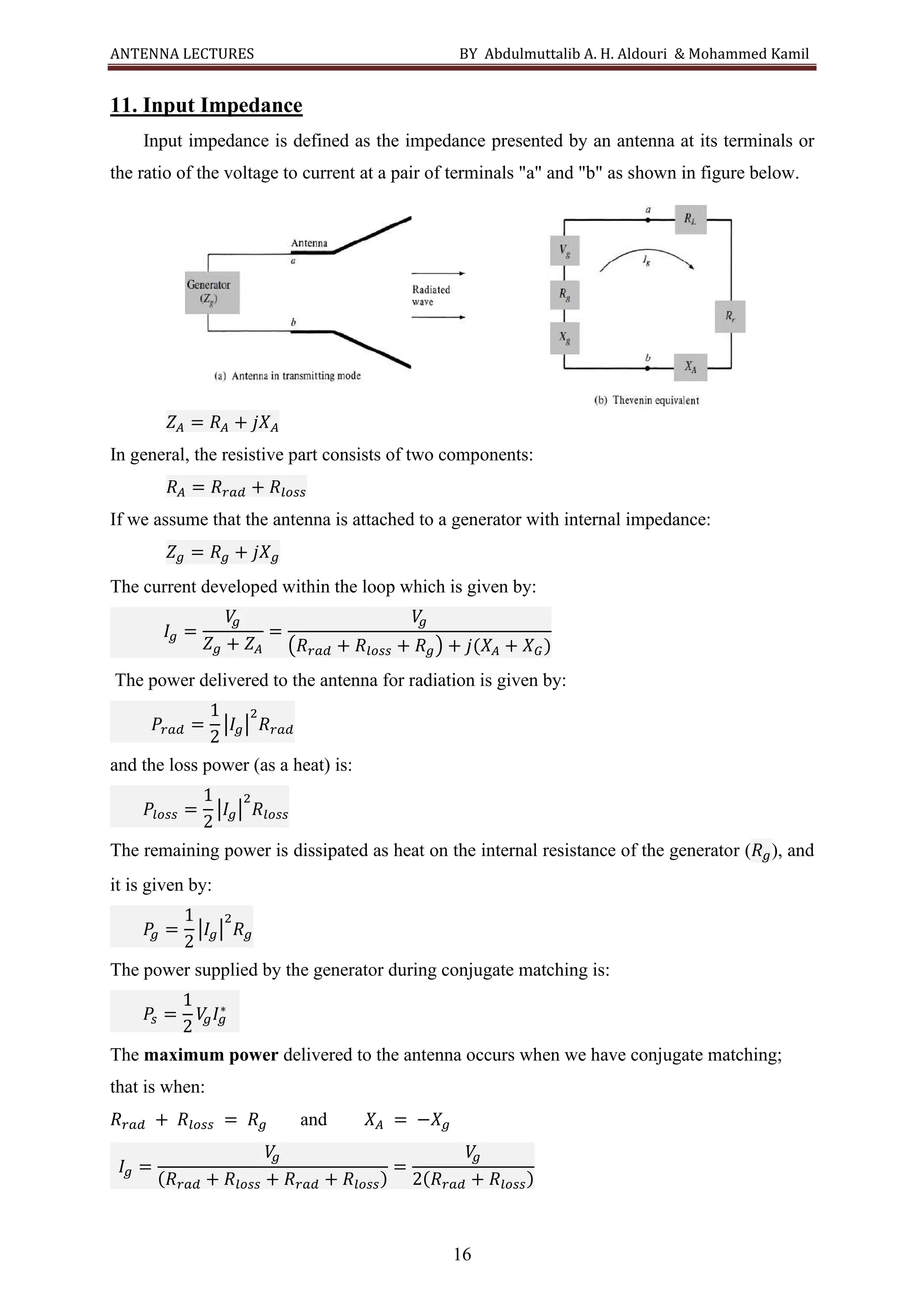ANTENNA LECTURES BY Abdulmuttalib A. H. Aldouri & Mohammed Kamil
16
11. Input Impedance
Input impedance is defined as the impedance presented by an antenna at its terminals or
the ratio of the voltage to current at a pair of terminals "a" and "b" as shown in figure below.
𝑍𝐴 = 𝑅𝐴 + 𝑗𝑋𝐴
In general, the resistive part consists of two components:
𝑅𝐴 = 𝑅𝑟𝑎𝑑 + 𝑅𝑙𝑜𝑠𝑠
If we assume that the antenna is attached to a generator with internal impedance:
𝑍𝑔 = 𝑅𝑔 + 𝑗𝑋𝑔
The current developed within the loop which is given by:
𝐼𝑔 =
𝑉
𝑔
𝑍𝑔 + 𝑍𝐴
=
𝑉
𝑔
(𝑅𝑟𝑎𝑑 + 𝑅𝑙𝑜𝑠𝑠 + 𝑅𝑔) + 𝑗(𝑋𝐴 + 𝑋𝐺)
The power delivered to the antenna for radiation is given by:
𝑃𝑟𝑎𝑑 =
1
2
|𝐼𝑔|
2
𝑅𝑟𝑎𝑑
and the loss power (as a heat) is:
𝑃𝑙𝑜𝑠𝑠 =
1
2
|𝐼𝑔|
2
𝑅𝑙𝑜𝑠𝑠
The remaining power is dissipated as heat on the internal resistance of the generator (𝑅𝑔), and
it is given by:
𝑃
𝑔 =
1
2
|𝐼𝑔|
2
𝑅𝑔
The power supplied by the generator during conjugate matching is:
𝑃
𝑠 =
1
2
𝑉
𝑔𝐼𝑔
∗
The maximum power delivered to the antenna occurs when we have conjugate matching;
that is when:
𝑅𝑟𝑎𝑑 + 𝑅𝑙𝑜𝑠𝑠 = 𝑅𝑔 and 𝑋𝐴 = −𝑋𝑔
𝐼𝑔 =
𝑉
𝑔
(𝑅𝑟𝑎𝑑 + 𝑅𝑙𝑜𝑠𝑠 + 𝑅𝑟𝑎𝑑 + 𝑅𝑙𝑜𝑠𝑠)
=
𝑉
𝑔
2(𝑅𝑟𝑎𝑑 + 𝑅𝑙𝑜𝑠𝑠)
 
